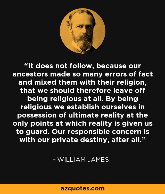 It does not follow, because our ancestors made so many errors of fact and mixed them with their religion, that we should therefore leave off being religious at all. By being religious we establish ourselves in possession of ultimate reality at the only points at which reality is given us to guard. Our responsible concern is with our private destiny, after all. - William James