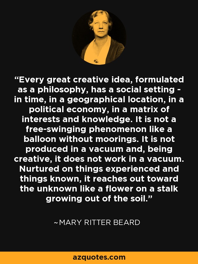 Every great creative idea, formulated as a philosophy, has a social setting - in time, in a geographical location, in a political economy, in a matrix of interests and knowledge. It is not a free-swinging phenomenon like a balloon without moorings. It is not produced in a vacuum and, being creative, it does not work in a vacuum. Nurtured on things experienced and things known, it reaches out toward the unknown like a flower on a stalk growing out of the soil. - Mary Ritter Beard