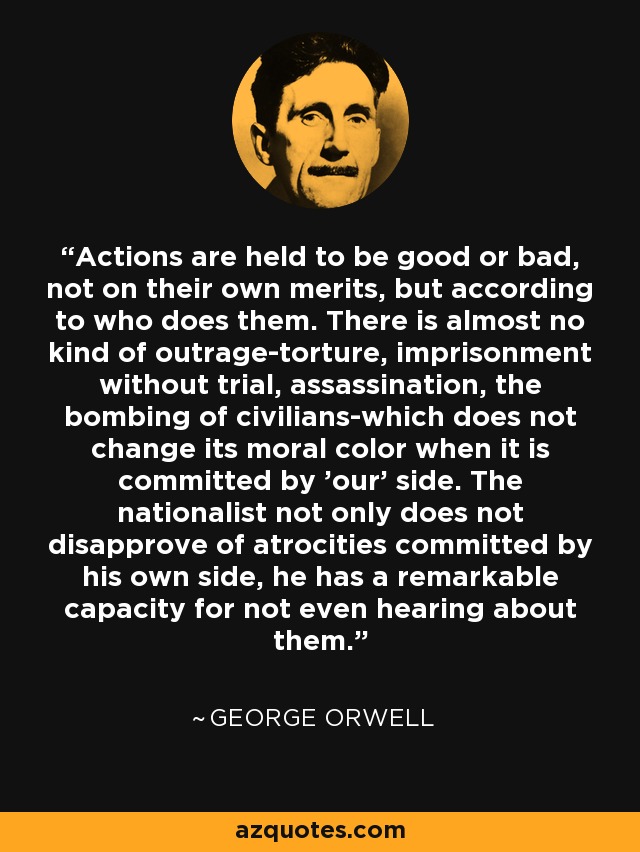 Actions are held to be good or bad, not on their own merits, but according to who does them. There is almost no kind of outrage-torture, imprisonment without trial, assassination, the bombing of civilians-which does not change its moral color when it is committed by 'our' side. The nationalist not only does not disapprove of atrocities committed by his own side, he has a remarkable capacity for not even hearing about them. - George Orwell