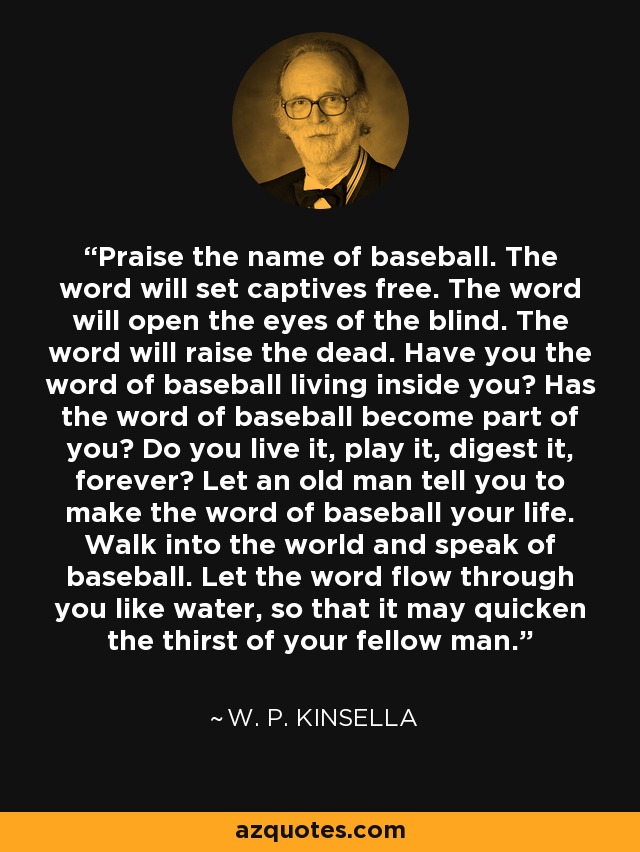 Praise the name of baseball. The word will set captives free. The word will open the eyes of the blind. The word will raise the dead. Have you the word of baseball living inside you? Has the word of baseball become part of you? Do you live it, play it, digest it, forever? Let an old man tell you to make the word of baseball your life. Walk into the world and speak of baseball. Let the word flow through you like water, so that it may quicken the thirst of your fellow man. - W. P. Kinsella