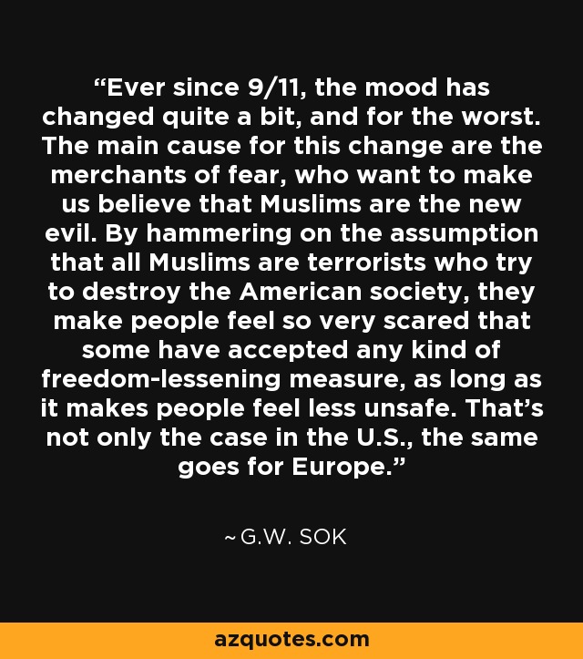 Ever since 9/11, the mood has changed quite a bit, and for the worst. The main cause for this change are the merchants of fear, who want to make us believe that Muslims are the new evil. By hammering on the assumption that all Muslims are terrorists who try to destroy the American society, they make people feel so very scared that some have accepted any kind of freedom-lessening measure, as long as it makes people feel less unsafe. That's not only the case in the U.S., the same goes for Europe. - G.W. Sok