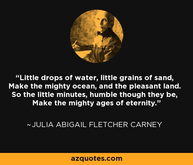 Little drops of water, little grains of sand, Make the mighty ocean, and the pleasant land. So the little minutes, humble though they be, Make the mighty ages of eternity. - Julia Abigail Fletcher Carney
