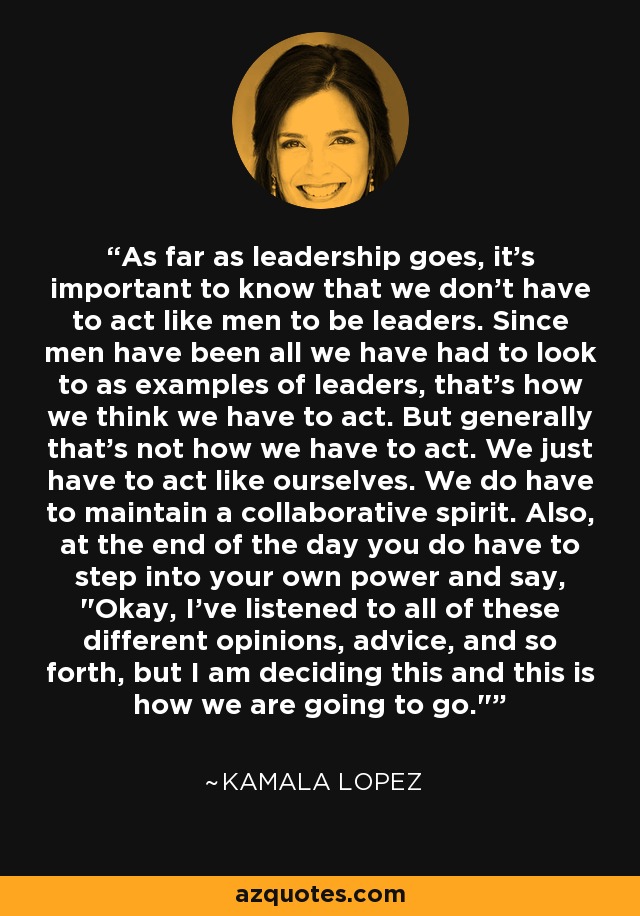 As far as leadership goes, it's important to know that we don't have to act like men to be leaders. Since men have been all we have had to look to as examples of leaders, that's how we think we have to act. But generally that's not how we have to act. We just have to act like ourselves. We do have to maintain a collaborative spirit. Also, at the end of the day you do have to step into your own power and say, 