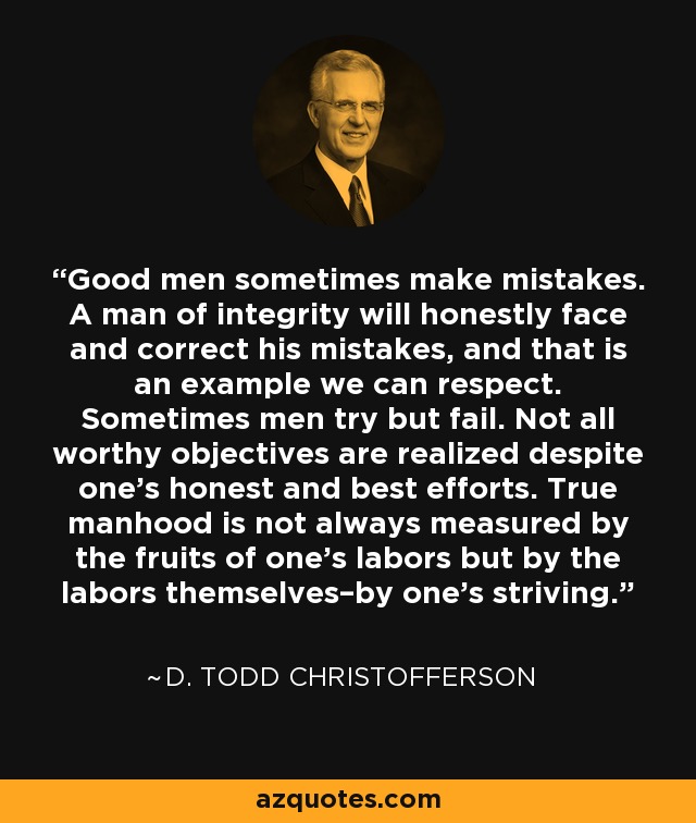 Good men sometimes make mistakes. A man of integrity will honestly face and correct his mistakes, and that is an example we can respect. Sometimes men try but fail. Not all worthy objectives are realized despite one’s honest and best efforts. True manhood is not always measured by the fruits of one’s labors but by the labors themselves–by one’s striving. - D. Todd Christofferson