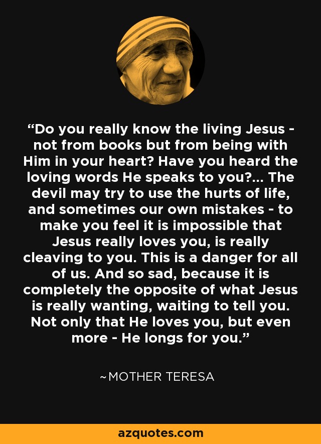Do you really know the living Jesus - not from books but from being with Him in your heart? Have you heard the loving words He speaks to you?... The devil may try to use the hurts of life, and sometimes our own mistakes - to make you feel it is impossible that Jesus really loves you, is really cleaving to you. This is a danger for all of us. And so sad, because it is completely the opposite of what Jesus is really wanting, waiting to tell you. Not only that He loves you, but even more - He longs for you. - Mother Teresa