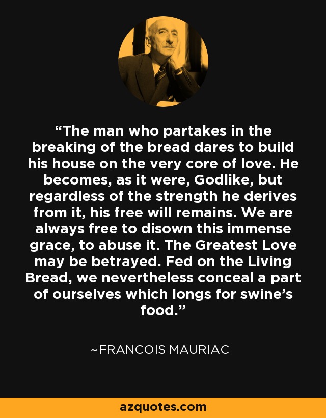 The man who partakes in the breaking of the bread dares to build his house on the very core of love. He becomes, as it were, Godlike, but regardless of the strength he derives from it, his free will remains. We are always free to disown this immense grace, to abuse it. The Greatest Love may be betrayed. Fed on the Living Bread, we nevertheless conceal a part of ourselves which longs for swine's food. - Francois Mauriac