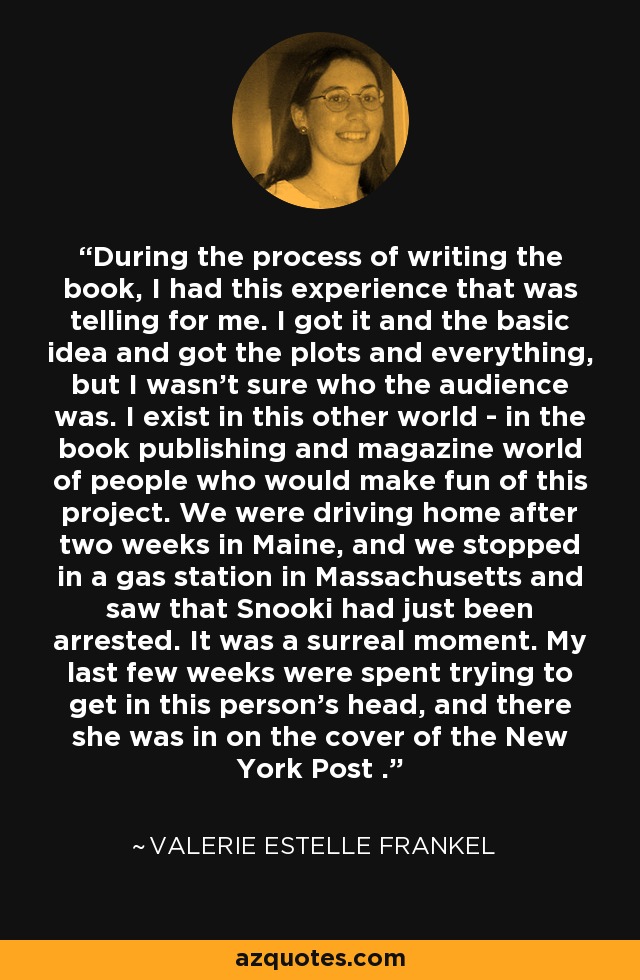 During the process of writing the book, I had this experience that was telling for me. I got it and the basic idea and got the plots and everything, but I wasn't sure who the audience was. I exist in this other world - in the book publishing and magazine world of people who would make fun of this project. We were driving home after two weeks in Maine, and we stopped in a gas station in Massachusetts and saw that Snooki had just been arrested. It was a surreal moment. My last few weeks were spent trying to get in this person's head, and there she was in on the cover of the New York Post . - Valerie Estelle Frankel
