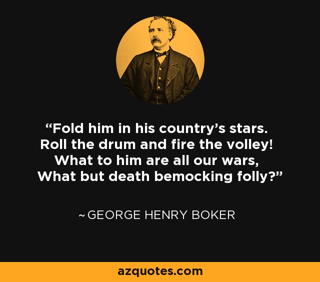 Fold him in his country's stars. Roll the drum and fire the volley! What to him are all our wars, What but death bemocking folly? - George Henry Boker