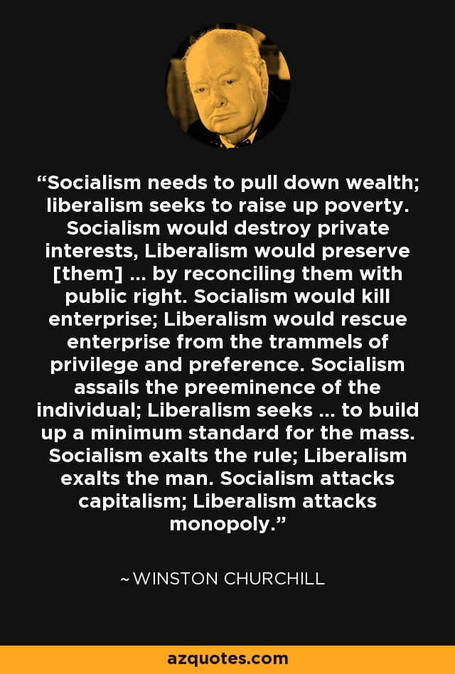 Socialism needs to pull down wealth; liberalism seeks to raise up poverty. Socialism would destroy private interests, Liberalism would preserve [them] ... by reconciling them with public right. Socialism would kill enterprise; Liberalism would rescue enterprise from the trammels of privilege and preference. Socialism assails the preeminence of the individual; Liberalism seeks ... to build up a minimum standard for the mass. Socialism exalts the rule; Liberalism exalts the man. Socialism attacks capitalism; Liberalism attacks monopoly. - Winston Churchill