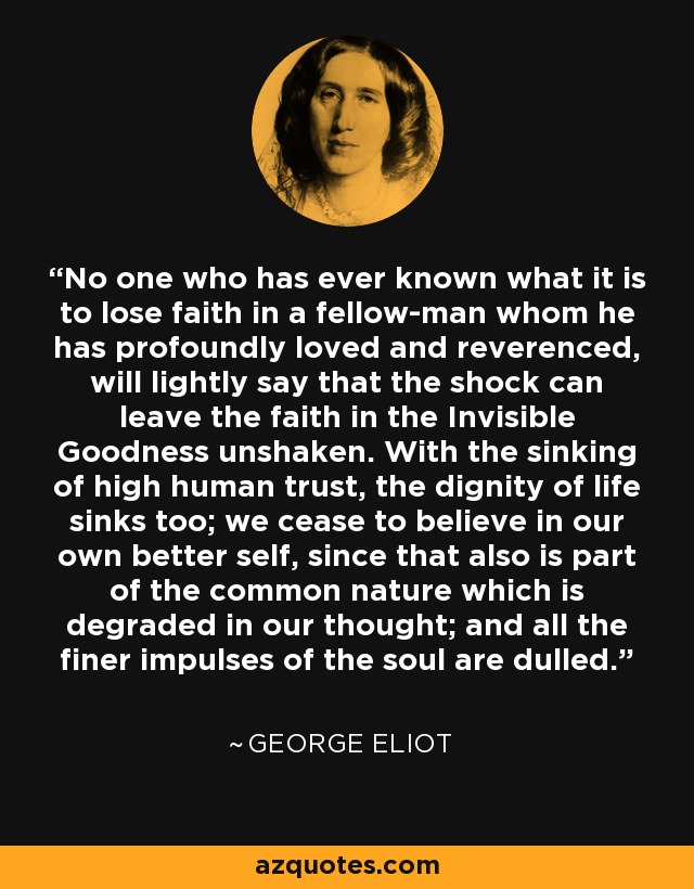 No one who has ever known what it is to lose faith in a fellow-man whom he has profoundly loved and reverenced, will lightly say that the shock can leave the faith in the Invisible Goodness unshaken. With the sinking of high human trust, the dignity of life sinks too; we cease to believe in our own better self, since that also is part of the common nature which is degraded in our thought; and all the finer impulses of the soul are dulled. - George Eliot