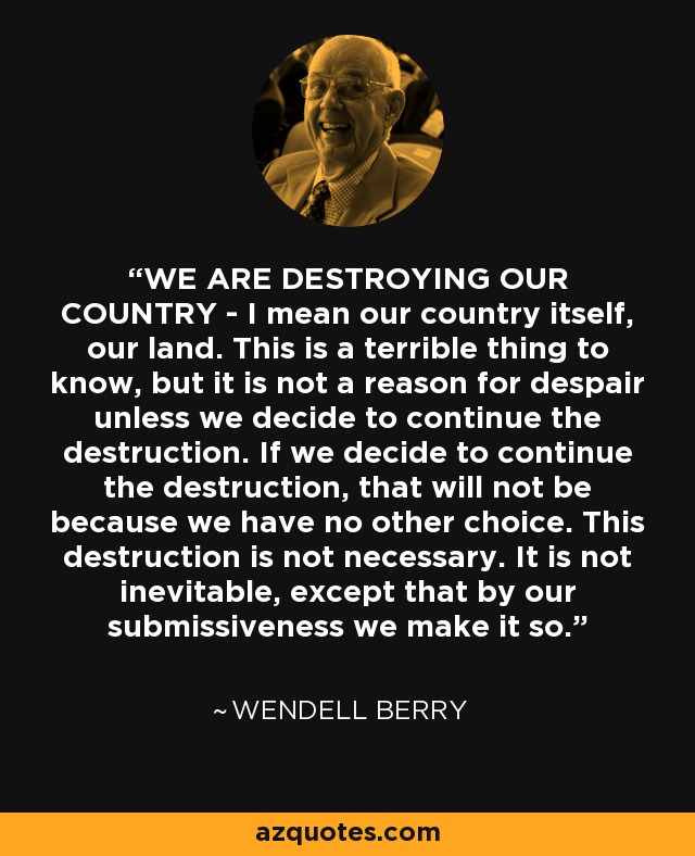 WE ARE DESTROYING OUR COUNTRY - I mean our country itself, our land. This is a terrible thing to know, but it is not a reason for despair unless we decide to continue the destruction. If we decide to continue the destruction, that will not be because we have no other choice. This destruction is not necessary. It is not inevitable, except that by our submissiveness we make it so. - Wendell Berry