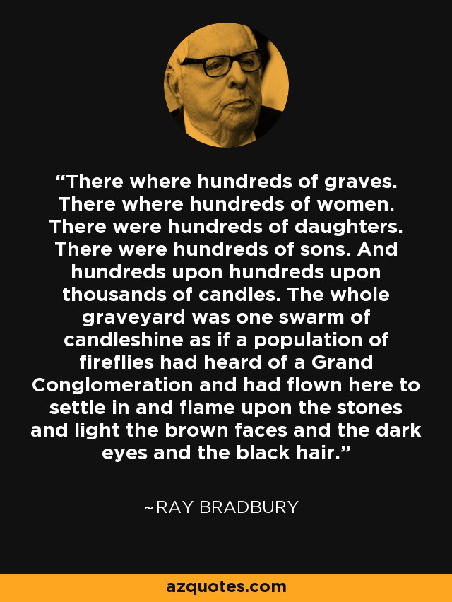 There where hundreds of graves. There where hundreds of women. There were hundreds of daughters. There were hundreds of sons. And hundreds upon hundreds upon thousands of candles. The whole graveyard was one swarm of candleshine as if a population of fireflies had heard of a Grand Conglomeration and had flown here to settle in and flame upon the stones and light the brown faces and the dark eyes and the black hair. - Ray Bradbury
