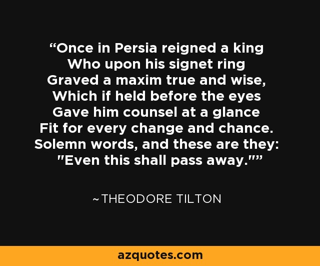 Once in Persia reigned a king Who upon his signet ring Graved a maxim true and wise, Which if held before the eyes Gave him counsel at a glance Fit for every change and chance. Solemn words, and these are they: 