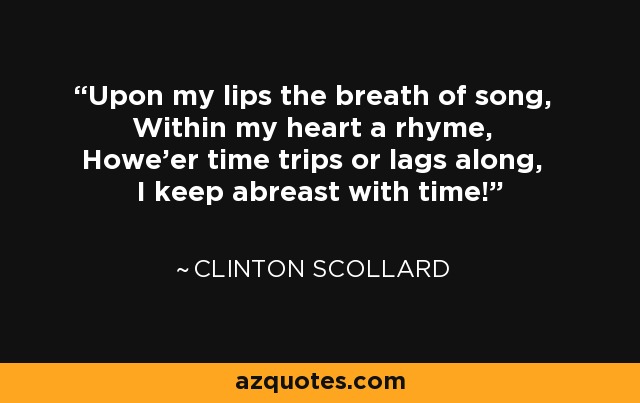 Upon my lips the breath of song, Within my heart a rhyme, Howe'er time trips or lags along, I keep abreast with time! - Clinton Scollard