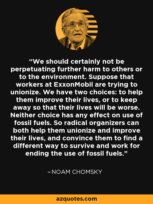 We should certainly not be perpetuating further harm to others or to the environment. Suppose that workers at ExxonMobil are trying to unionize. We have two choices: to help them improve their lives, or to keep away so that their lives will be worse. Neither choice has any effect on use of fossil fuels. So radical organizers can both help them unionize and improve their lives, and convince them to find a different way to survive and work for ending the use of fossil fuels. - Noam Chomsky