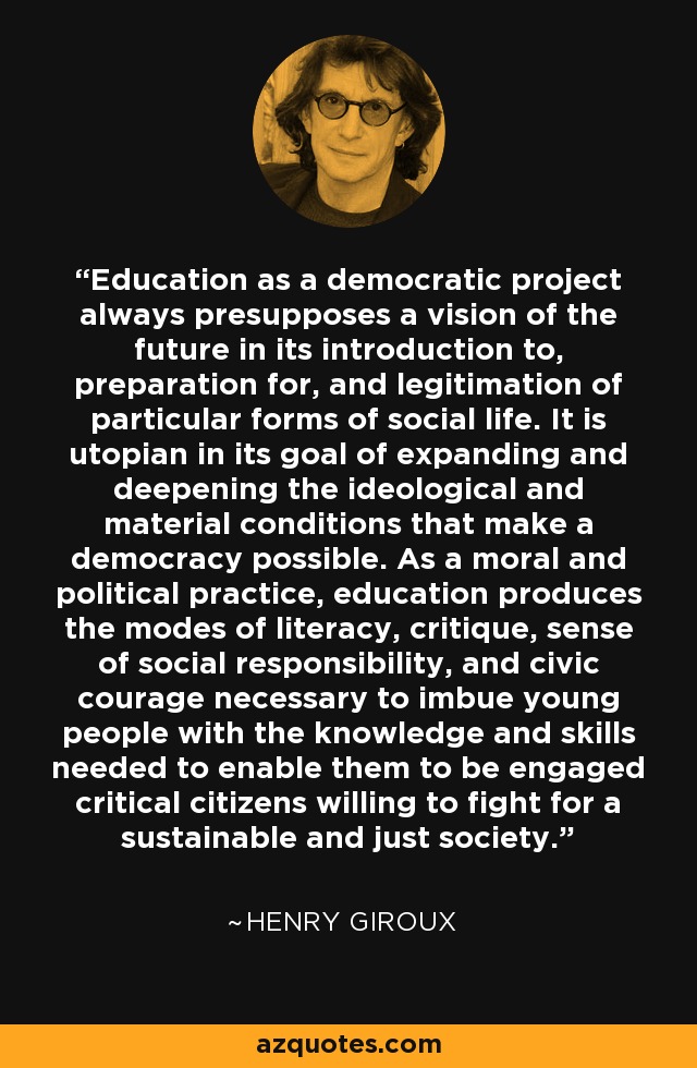 Education as a democratic project always presupposes a vision of the future in its introduction to, preparation for, and legitimation of particular forms of social life. It is utopian in its goal of expanding and deepening the ideological and material conditions that make a democracy possible. As a moral and political practice, education produces the modes of literacy, critique, sense of social responsibility, and civic courage necessary to imbue young people with the knowledge and skills needed to enable them to be engaged critical citizens willing to fight for a sustainable and just society. - Henry Giroux