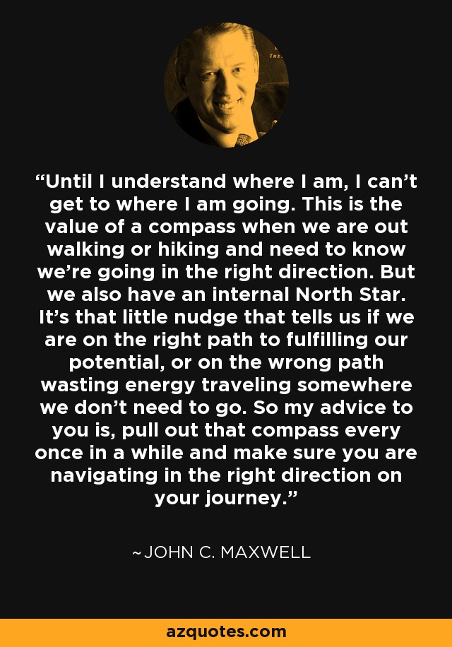 Until I understand where I am, I can’t get to where I am going. This is the value of a compass when we are out walking or hiking and need to know we’re going in the right direction. But we also have an internal North Star. It’s that little nudge that tells us if we are on the right path to fulfilling our potential, or on the wrong path wasting energy traveling somewhere we don’t need to go. So my advice to you is, pull out that compass every once in a while and make sure you are navigating in the right direction on your journey. - John C. Maxwell