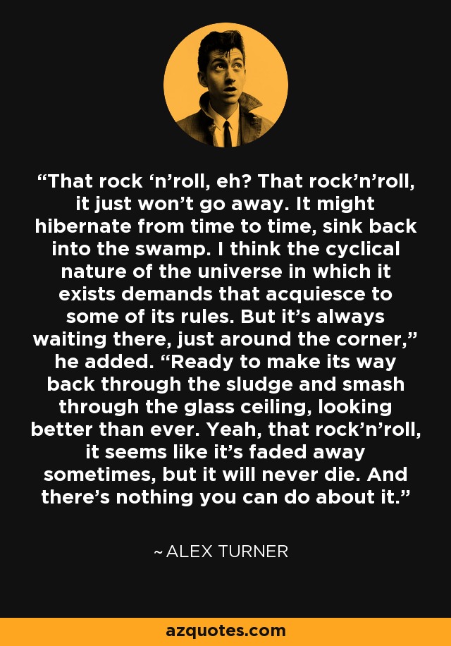 That rock ‘n’roll, eh? That rock’n’roll, it just won’t go away. It might hibernate from time to time, sink back into the swamp. I think the cyclical nature of the universe in which it exists demands that acquiesce to some of its rules. But it’s always waiting there, just around the corner,” he added. “Ready to make its way back through the sludge and smash through the glass ceiling, looking better than ever. Yeah, that rock’n’roll, it seems like it’s faded away sometimes, but it will never die. And there’s nothing you can do about it. - Alex Turner