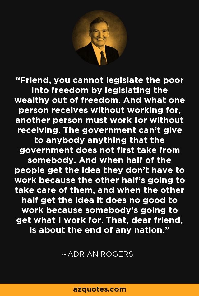 Friend, you cannot legislate the poor into freedom by legislating the wealthy out of freedom. And what one person receives without working for, another person must work for without receiving. The government can't give to anybody anything that the government does not first take from somebody. And when half of the people get the idea they don't have to work because the other half's going to take care of them, and when the other half get the idea it does no good to work because somebody's going to get what I work for. That, dear friend, is about the end of any nation. - Adrian Rogers
