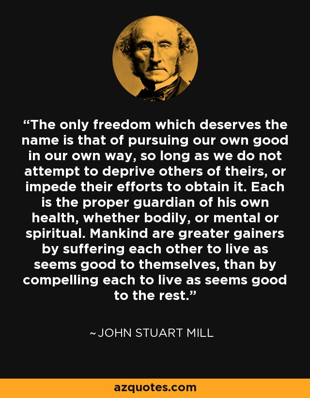 The only freedom which deserves the name is that of pursuing our own good in our own way, so long as we do not attempt to deprive others of theirs, or impede their efforts to obtain it. Each is the proper guardian of his own health, whether bodily, or mental or spiritual. Mankind are greater gainers by suffering each other to live as seems good to themselves, than by compelling each to live as seems good to the rest. - John Stuart Mill