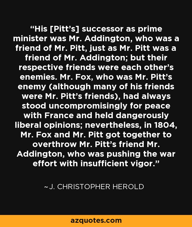 His [Pitt's] successor as prime minister was Mr. Addington, who was a friend of Mr. Pitt, just as Mr. Pitt was a friend of Mr. Addington; but their respective friends were each other's enemies. Mr. Fox, who was Mr. Pitt's enemy (although many of his friends were Mr. Pitt's friends), had always stood uncompromisingly for peace with France and held dangerously liberal opinions; nevertheless, in 1804, Mr. Fox and Mr. Pitt got together to overthrow Mr. Pitt's friend Mr. Addington, who was pushing the war effort with insufficient vigor. - J. Christopher Herold