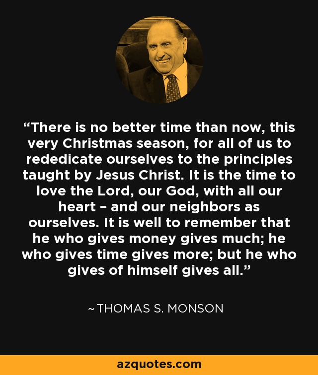 There is no better time than now, this very Christmas season, for all of us to rededicate ourselves to the principles taught by Jesus Christ. It is the time to love the Lord, our God, with all our heart – and our neighbors as ourselves. It is well to remember that he who gives money gives much; he who gives time gives more; but he who gives of himself gives all. - Thomas S. Monson