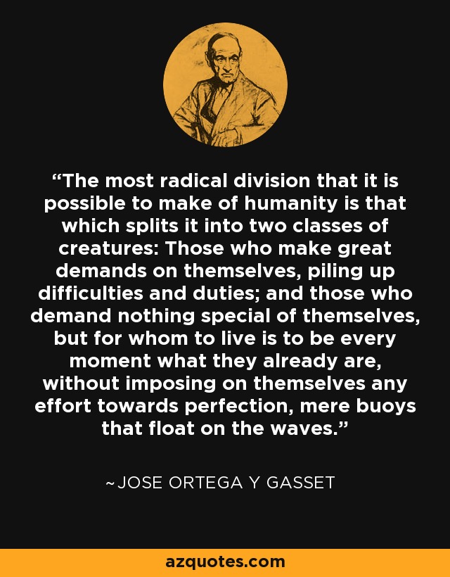 The most radical division that it is possible to make of humanity is that which splits it into two classes of creatures: Those who make great demands on themselves, piling up difficulties and duties; and those who demand nothing special of themselves, but for whom to live is to be every moment what they already are, without imposing on themselves any effort towards perfection, mere buoys that float on the waves. - Jose Ortega y Gasset
