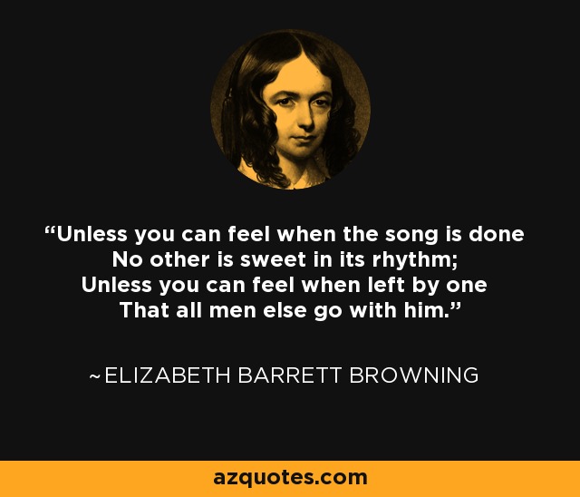 Unless you can feel when the song is done No other is sweet in its rhythm; Unless you can feel when left by one That all men else go with him. - Elizabeth Barrett Browning