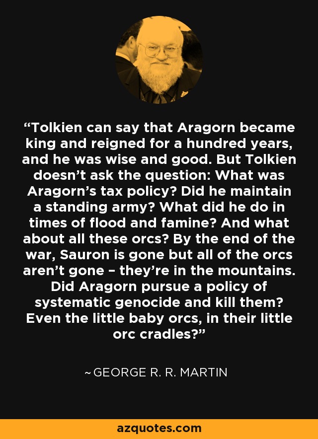 Tolkien can say that Aragorn became king and reigned for a hundred years, and he was wise and good. But Tolkien doesn’t ask the question: What was Aragorn’s tax policy? Did he maintain a standing army? What did he do in times of flood and famine? And what about all these orcs? By the end of the war, Sauron is gone but all of the orcs aren’t gone – they’re in the mountains. Did Aragorn pursue a policy of systematic genocide and kill them? Even the little baby orcs, in their little orc cradles? - George R. R. Martin