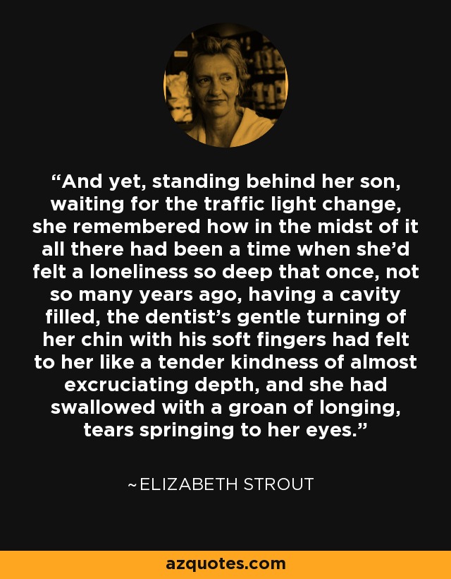 And yet, standing behind her son, waiting for the traffic light change, she remembered how in the midst of it all there had been a time when she'd felt a loneliness so deep that once, not so many years ago, having a cavity filled, the dentist's gentle turning of her chin with his soft fingers had felt to her like a tender kindness of almost excruciating depth, and she had swallowed with a groan of longing, tears springing to her eyes. - Elizabeth Strout