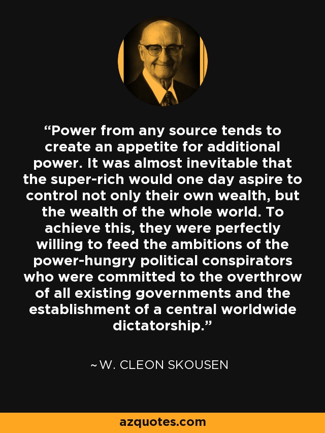 Power from any source tends to create an appetite for additional power. It was almost inevitable that the super-rich would one day aspire to control not only their own wealth, but the wealth of the whole world. To achieve this, they were perfectly willing to feed the ambitions of the power-hungry political conspirators who were committed to the overthrow of all existing governments and the establishment of a central worldwide dictatorship. - W. Cleon Skousen