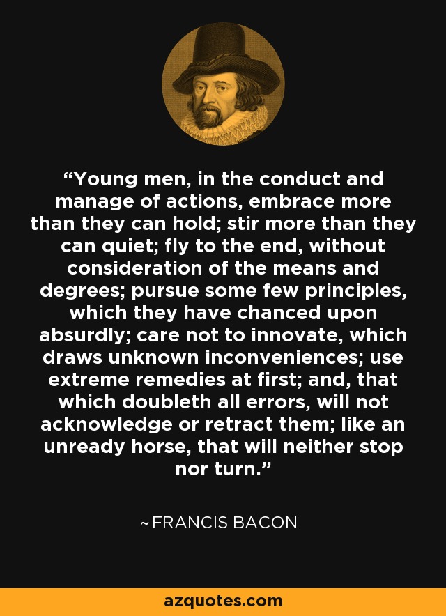 Young men, in the conduct and manage of actions, embrace more than they can hold; stir more than they can quiet; fly to the end, without consideration of the means and degrees; pursue some few principles, which they have chanced upon absurdly; care not to innovate, which draws unknown inconveniences; use extreme remedies at first; and, that which doubleth all errors, will not acknowledge or retract them; like an unready horse, that will neither stop nor turn. - Francis Bacon