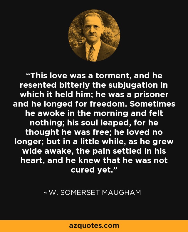 This love was a torment, and he resented bitterly the subjugation in which it held him; he was a prisoner and he longed for freedom. Sometimes he awoke in the morning and felt nothing; his soul leaped, for he thought he was free; he loved no longer; but in a little while, as he grew wide awake, the pain settled in his heart, and he knew that he was not cured yet. - W. Somerset Maugham