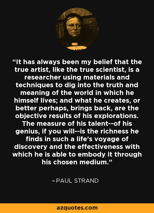 It has always been my belief that the true artist, like the true scientist, is a researcher using materials and techniques to dig into the truth and meaning of the world in which he himself lives; and what he creates, or better perhaps, brings back, are the objective results of his explorations. The measure of his talent--of his genius, if you will--is the richness he finds in such a life's voyage of discovery and the effectiveness with which he is able to embody it through his chosen medium. - Paul Strand