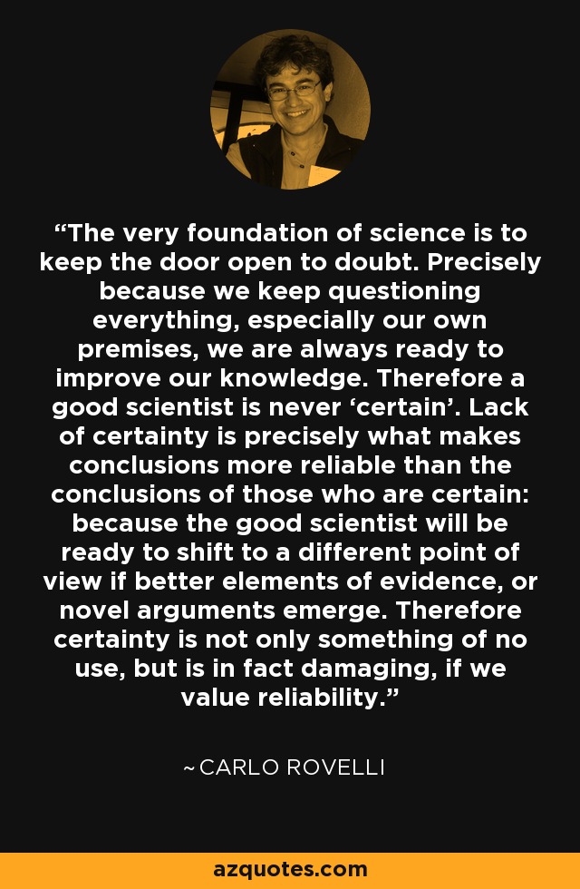 The very foundation of science is to keep the door open to doubt. Precisely because we keep questioning everything, especially our own premises, we are always ready to improve our knowledge. Therefore a good scientist is never ‘certain’. Lack of certainty is precisely what makes conclusions more reliable than the conclusions of those who are certain: because the good scientist will be ready to shift to a different point of view if better elements of evidence, or novel arguments emerge. Therefore certainty is not only something of no use, but is in fact damaging, if we value reliability. - Carlo Rovelli