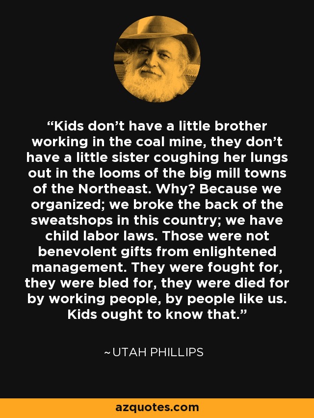 Kids don't have a little brother working in the coal mine, they don't have a little sister coughing her lungs out in the looms of the big mill towns of the Northeast. Why? Because we organized; we broke the back of the sweatshops in this country; we have child labor laws. Those were not benevolent gifts from enlightened management. They were fought for, they were bled for, they were died for by working people, by people like us. Kids ought to know that. - Utah Phillips