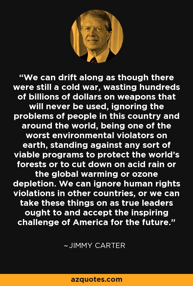 We can drift along as though there were still a cold war, wasting hundreds of billions of dollars on weapons that will never be used, ignoring the problems of people in this country and around the world, being one of the worst environmental violators on earth, standing against any sort of viable programs to protect the world's forests or to cut down on acid rain or the global warming or ozone depletion. We can ignore human rights violations in other countries, or we can take these things on as true leaders ought to and accept the inspiring challenge of America for the future. - Jimmy Carter
