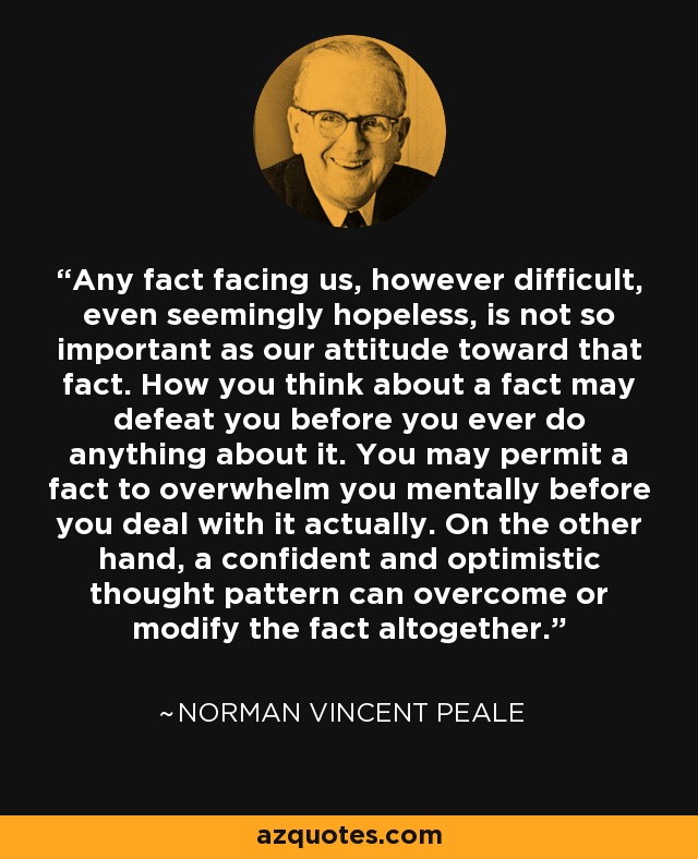 Any fact facing us, however difficult, even seemingly hopeless, is not so important as our attitude toward that fact. How you think about a fact may defeat you before you ever do anything about it. You may permit a fact to overwhelm you mentally before you deal with it actually. On the other hand, a confident and optimistic thought pattern can overcome or modify the fact altogether. - Norman Vincent Peale
