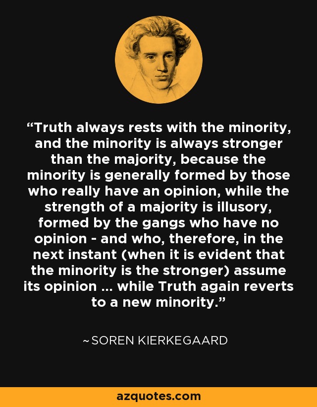 Truth always rests with the minority, and the minority is always stronger than the majority, because the minority is generally formed by those who really have an opinion, while the strength of a majority is illusory, formed by the gangs who have no opinion - and who, therefore, in the next instant (when it is evident that the minority is the stronger) assume its opinion ... while Truth again reverts to a new minority. - Soren Kierkegaard