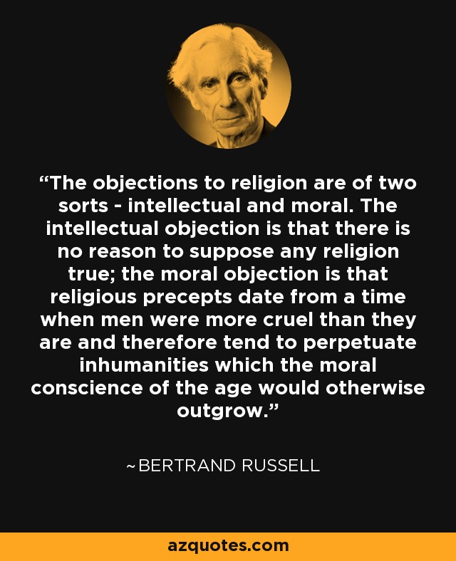 The objections to religion are of two sorts - intellectual and moral. The intellectual objection is that there is no reason to suppose any religion true; the moral objection is that religious precepts date from a time when men were more cruel than they are and therefore tend to perpetuate inhumanities which the moral conscience of the age would otherwise outgrow. - Bertrand Russell