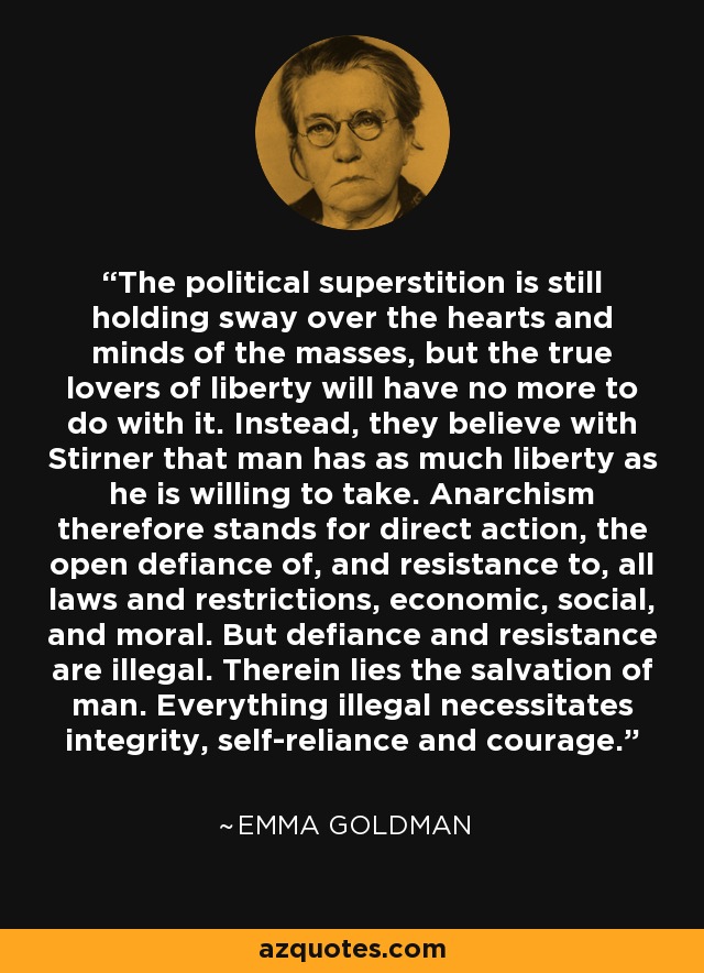 The political superstition is still holding sway over the hearts and minds of the masses, but the true lovers of liberty will have no more to do with it. Instead, they believe with Stirner that man has as much liberty as he is willing to take. Anarchism therefore stands for direct action, the open defiance of, and resistance to, all laws and restrictions, economic, social, and moral. But defiance and resistance are illegal. Therein lies the salvation of man. Everything illegal necessitates integrity, self-reliance and courage. - Emma Goldman