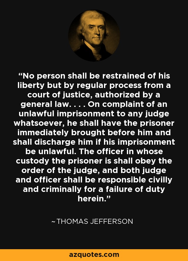No person shall be restrained of his liberty but by regular process from a court of justice, authorized by a general law. . . . On complaint of an unlawful imprisonment to any judge whatsoever, he shall have the prisoner immediately brought before him and shall discharge him if his imprisonment be unlawful. The officer in whose custody the prisoner is shall obey the order of the judge, and both judge and officer shall be responsible civilly and criminally for a failure of duty herein. - Thomas Jefferson