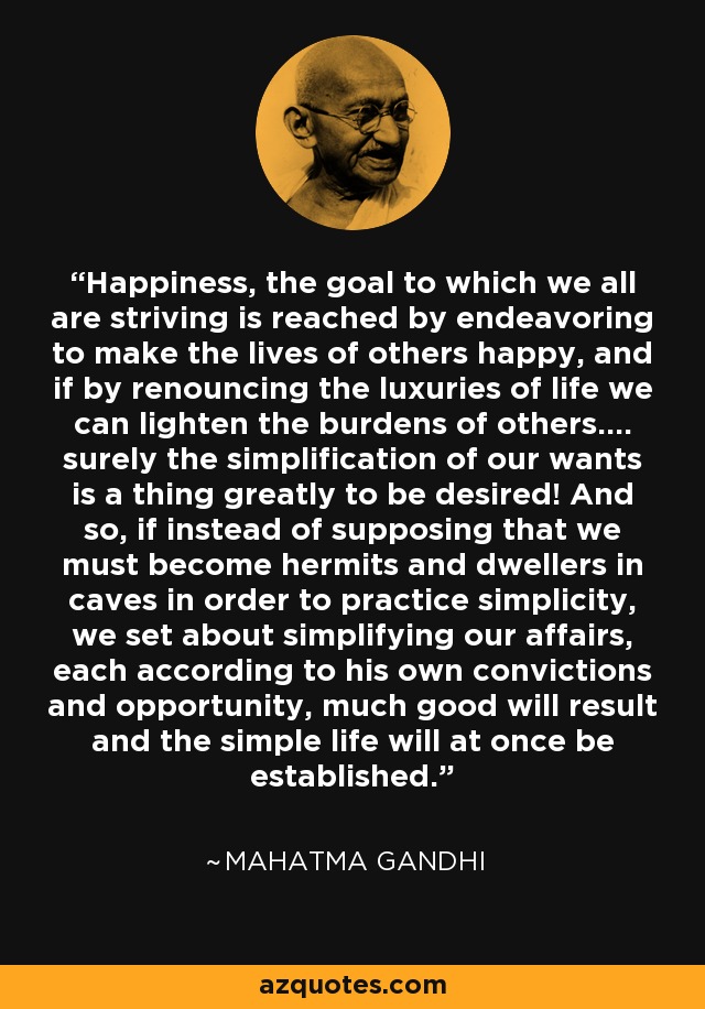 Happiness, the goal to which we all are striving is reached by endeavoring to make the lives of others happy, and if by renouncing the luxuries of life we can lighten the burdens of others.... surely the simplification of our wants is a thing greatly to be desired! And so, if instead of supposing that we must become hermits and dwellers in caves in order to practice simplicity, we set about simplifying our affairs, each according to his own convictions and opportunity, much good will result and the simple life will at once be established. - Mahatma Gandhi