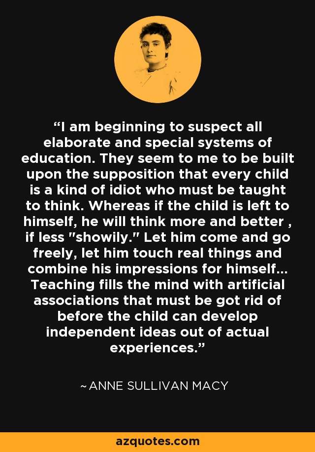 I am beginning to suspect all elaborate and special systems of education. They seem to me to be built upon the supposition that every child is a kind of idiot who must be taught to think. Whereas if the child is left to himself, he will think more and better , if less 