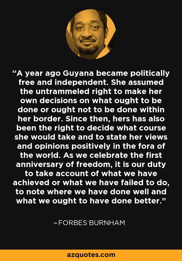 A year ago Guyana became politically free and independent. She assumed the untrammeled right to make her own decisions on what ought to be done or ought not to be done within her border. Since then, hers has also been the right to decide what course she would take and to state her views and opinions positively in the fora of the world. As we celebrate the first anniversary of freedom, it is our duty to take account of what we have achieved or what we have failed to do, to note where we have done well and what we ought to have done better. - Forbes Burnham