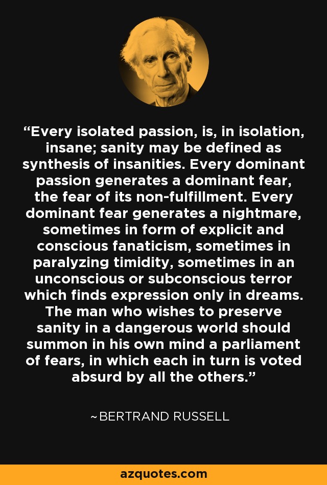 Every isolated passion, is, in isolation, insane; sanity may be defined as synthesis of insanities. Every dominant passion generates a dominant fear, the fear of its non-fulfillment. Every dominant fear generates a nightmare, sometimes in form of explicit and conscious fanaticism, sometimes in paralyzing timidity, sometimes in an unconscious or subconscious terror which finds expression only in dreams. The man who wishes to preserve sanity in a dangerous world should summon in his own mind a parliament of fears, in which each in turn is voted absurd by all the others. - Bertrand Russell
