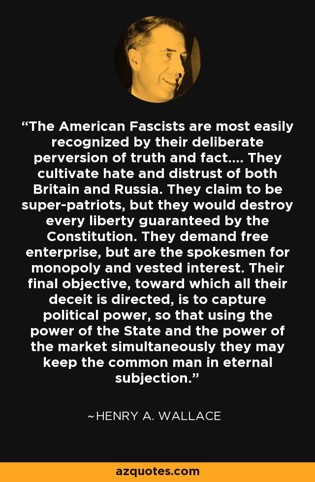The American Fascists are most easily recognized by their deliberate perversion of truth and fact.... They cultivate hate and distrust of both Britain and Russia. They claim to be super-patriots, but they would destroy every liberty guaranteed by the Constitution. They demand free enterprise, but are the spokesmen for monopoly and vested interest. Their final objective, toward which all their deceit is directed, is to capture political power, so that using the power of the State and the power of the market simultaneously they may keep the common man in eternal subjection. - Henry A. Wallace