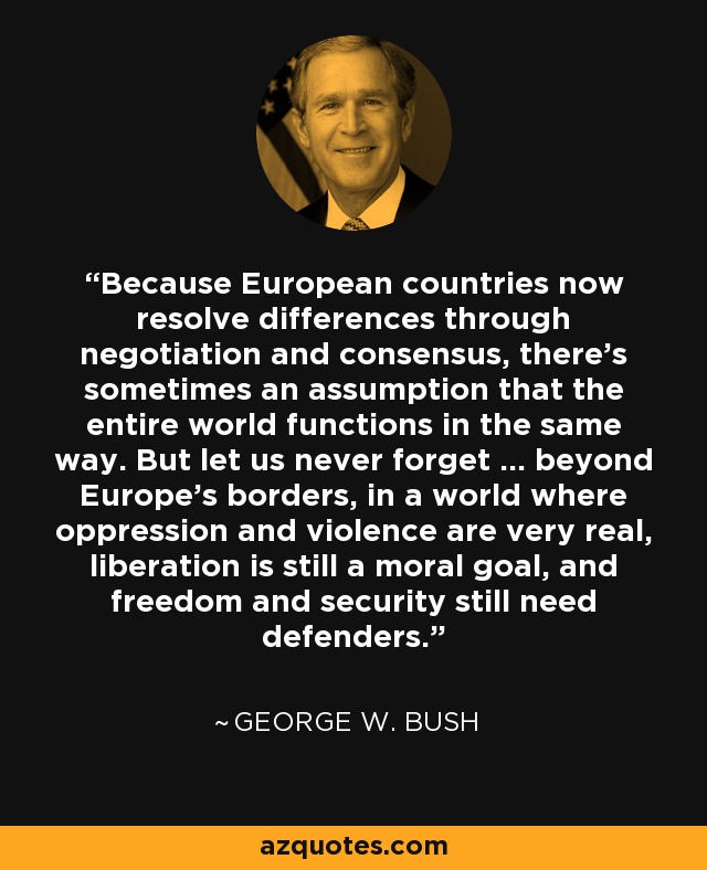 Because European countries now resolve differences through negotiation and consensus, there's sometimes an assumption that the entire world functions in the same way. But let us never forget ... beyond Europe's borders, in a world where oppression and violence are very real, liberation is still a moral goal, and freedom and security still need defenders. - George W. Bush