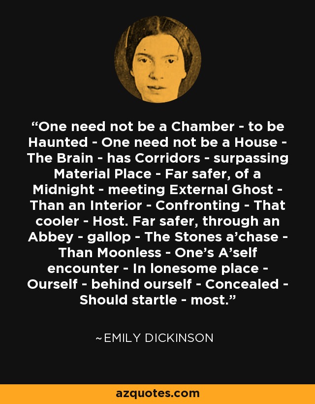 One need not be a Chamber - to be Haunted - One need not be a House - The Brain - has Corridors - surpassing Material Place - Far safer, of a Midnight - meeting External Ghost - Than an Interior - Confronting - That cooler - Host. Far safer, through an Abbey - gallop - The Stones a'chase - Than Moonless - One's A'self encounter - In lonesome place - Ourself - behind ourself - Concealed - Should startle - most. - Emily Dickinson