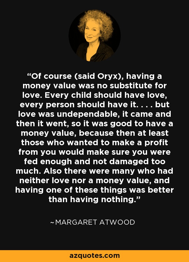 Of course (said Oryx), having a money value was no substitute for love. Every child should have love, every person should have it. . . . but love was undependable, it came and then it went, so it was good to have a money value, because then at least those who wanted to make a profit from you would make sure you were fed enough and not damaged too much. Also there were many who had neither love nor a money value, and having one of these things was better than having nothing. - Margaret Atwood